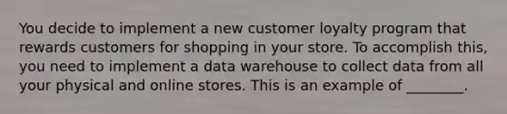 You decide to implement a new customer loyalty program that rewards customers for shopping in your store. To accomplish this, you need to implement a data warehouse to collect data from all your physical and online stores. This is an example of ________.