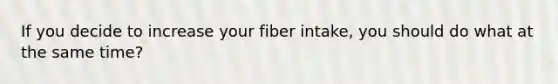 If you decide to increase your fiber intake, you should do what at the same time?