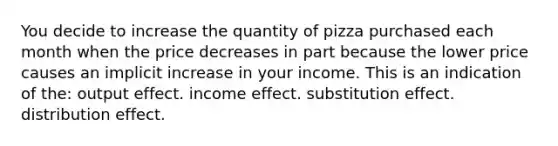 You decide to increase the quantity of pizza purchased each month when the price decreases in part because the lower price causes an implicit increase in your income. This is an indication of the: output effect. income effect. substitution effect. distribution effect.