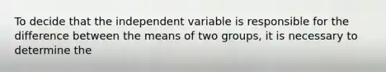 To decide that the independent variable is responsible for the difference between the means of two groups, it is necessary to determine the