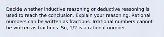 Decide whether inductive reasoning or deductive reasoning is used to reach the conclusion. Explain your reasoning. <a href='https://www.questionai.com/knowledge/kzwMPTeprZ-rational-numbers' class='anchor-knowledge'>rational numbers</a> can be written as fractions. <a href='https://www.questionai.com/knowledge/kgBC8UxH4s-irrational-numbers' class='anchor-knowledge'>irrational numbers</a> cannot be written as fractions. So, 1/2 is a rational number.