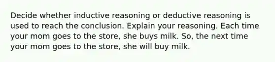 Decide whether inductive reasoning or deductive reasoning is used to reach the conclusion. Explain your reasoning. Each time your mom goes to the store, she buys milk. So, the next time your mom goes to the store, she will buy milk.