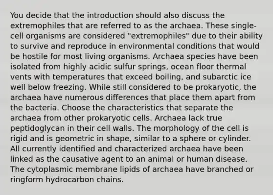 You decide that the introduction should also discuss the extremophiles that are referred to as the archaea. These single-cell organisms are considered "extremophiles" due to their ability to survive and reproduce in environmental conditions that would be hostile for most living organisms. Archaea species have been isolated from highly acidic sulfur springs, ocean floor thermal vents with temperatures that exceed boiling, and subarctic ice well below freezing. While still considered to be prokaryotic, the archaea have numerous differences that place them apart from the bacteria. Choose the characteristics that separate the archaea from other prokaryotic cells. Archaea lack true peptidoglycan in their cell walls. The morphology of the cell is rigid and is geometric in shape, similar to a sphere or cylinder. All currently identified and characterized archaea have been linked as the causative agent to an animal or human disease. The cytoplasmic membrane lipids of archaea have branched or ringform hydrocarbon chains.