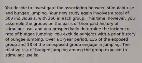 You decide to investigate the association between stimulant use and bungee jumping. Your new study again involves a total of 500 individuals, with 250 in each group. This time, however, you assemble the groups on the basis of their past history of stimulant use, and you prospectively determine the incidence rate of bungee jumping. You exclude subjects with a prior history of bungee jumping. Over a 5-year period, 135 of the exposed group and 38 of the unexposed group engage in jumping. The relative risk of bungee jumping among the group exposed to stimulant use is: