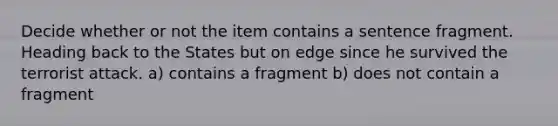 Decide whether or not the item contains a sentence fragment. Heading back to the States but on edge since he survived the terrorist attack. a) contains a fragment b) does not contain a fragment