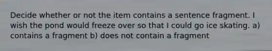 Decide whether or not the item contains a sentence fragment. I wish the pond would freeze over so that I could go ice skating. a) contains a fragment b) does not contain a fragment