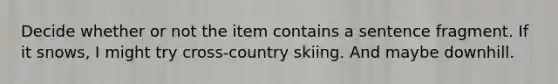 Decide whether or not the item contains a sentence fragment. If it snows, I might try cross-country skiing. And maybe downhill.