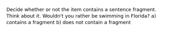 Decide whether or not the item contains a sentence fragment. Think about it. Wouldn't you rather be swimming in Florida? a) contains a fragment b) does not contain a fragment