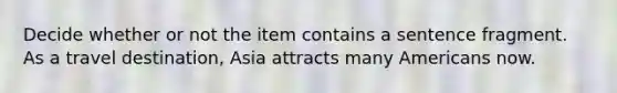 Decide whether or not the item contains a sentence fragment. As a travel destination, Asia attracts many Americans now.