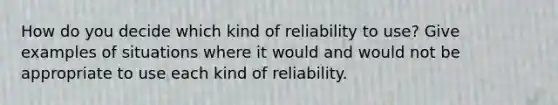 How do you decide which kind of reliability to use? Give examples of situations where it would and would not be appropriate to use each kind of reliability.