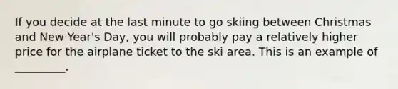 If you decide at the last minute to go skiing between Christmas and New Year's Day, you will probably pay a relatively higher price for the airplane ticket to the ski area. This is an example of _________.