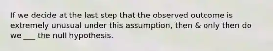 If we decide at the last step that the observed outcome is extremely unusual under this assumption, then & only then do we ___ the null hypothesis.