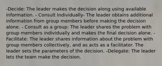 -Decide: The leader makes the decision along using available information. - Consult Individually- The leader obtains additional information from group members before making the decision alone. - Consult as a group: The leader shares the problem with group members individually and makes the final decision alone. -Facilitate: The leader shares information about the problem with group members collectively, and as acts as a facilitator. The leader sets the parameters of the decision. -Delegate: The leader lets the team make the decision.