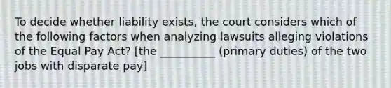 To decide whether liability exists, the court considers which of the following factors when analyzing lawsuits alleging violations of the Equal Pay Act? [the __________ (primary duties) of the two jobs with disparate pay]