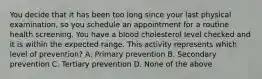 You decide that it has been too long since your last physical examination, so you schedule an appointment for a routine health screening. You have a blood cholesterol level checked and it is within the expected range. This activity represents which level of prevention? A. Primary prevention B. Secondary prevention C. Tertiary prevention D. None of the above