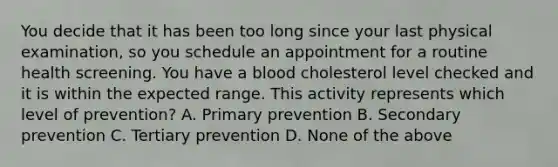 You decide that it has been too long since your last physical examination, so you schedule an appointment for a routine health screening. You have a blood cholesterol level checked and it is within the expected range. This activity represents which level of prevention? A. Primary prevention B. Secondary prevention C. Tertiary prevention D. None of the above