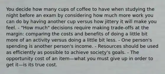 You decide how many cups of coffee to have when studying the night before an exam by considering how much more work you can do by having another cup versus how jittery it will make you feel. - "How much" decisions require making trade-offs at the margin: comparing the costs and benefits of doing a little bit more of an activity versus doing a little bit less. - One person's spending is another person's income. - Resources should be used as efficiently as possible to achieve society's goals. - The opportunity cost of an item—what you must give up in order to get it—is its true cost.