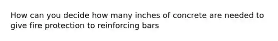 How can you decide how many inches of concrete are needed to give fire protection to reinforcing bars