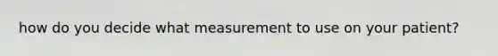 how do you decide what measurement to use on your patient?