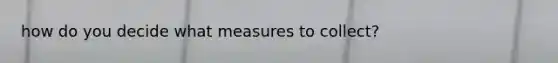 how do you decide what measures to collect?