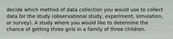 decide which method of <a href='https://www.questionai.com/knowledge/k1oJBHTuzY-data-collection' class='anchor-knowledge'>data collection</a> you would use to collect data for the study (observational study, experiment, simulation, or survey). A study where you would like to determine the chance of getting three girls in a family of three children.