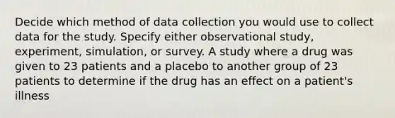 Decide which method of data collection you would use to collect data for the study. Specify either observational study, experiment, simulation, or survey. A study where a drug was given to 23 patients and a placebo to another group of 23 patients to determine if the drug has an effect on a patient's illness