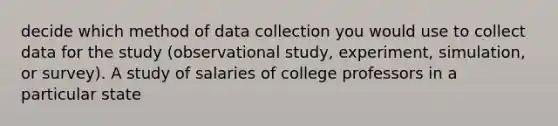 decide which method of <a href='https://www.questionai.com/knowledge/k1oJBHTuzY-data-collection' class='anchor-knowledge'>data collection</a> you would use to collect data for the study (observational study, experiment, simulation, or survey). A study of salaries of college professors in a particular state