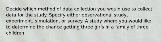 Decide which method of data collection you would use to collect data for the study. Specify either observational study, experiment, simulation, or survey. A study where you would like to determine the chance getting three girls in a family of three children