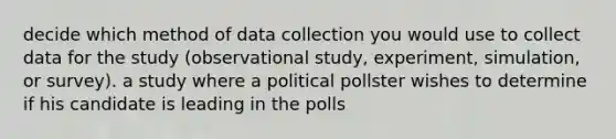 decide which method of data collection you would use to collect data for the study (observational study, experiment, simulation, or survey). a study where a political pollster wishes to determine if his candidate is leading in the polls