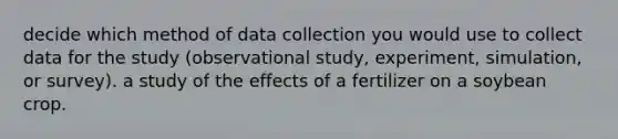 decide which method of data collection you would use to collect data for the study (observational study, experiment, simulation, or survey). a study of the effects of a fertilizer on a soybean crop.