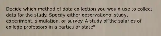 Decide which method of data collection you would use to collect data for the study. Specify either observational study, experiment, simulation, or survey. A study of the salaries of college professors in a particular state"