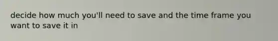 decide how much you'll need to save and the time frame you want to save it in