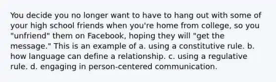 You decide you no longer want to have to hang out with some of your high school friends when you're home from college, so you "unfriend" them on Facebook, hoping they will "get the message." This is an example of a. using a constitutive rule. b. how language can define a relationship. c. using a regulative rule. d. engaging in person-centered communication.