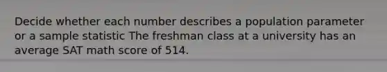 Decide whether each number describes a population parameter or a sample statistic The freshman class at a university has an average SAT math score of 514.