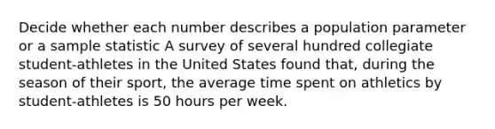 Decide whether each number describes a population parameter or a sample statistic A survey of several hundred collegiate student-athletes in the United States found that, during the season of their sport, the average time spent on athletics by student-athletes is 50 hours per week.