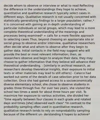 decide whom to observe or interview or what to read Reflecting the difference in the understandings they hope to achieve, quantitative and qualitative research typically select cases in different ways. Qualitative research is not usually concerned with statistically generalizing findings to a larger population; rather,* it is concerned with gaining an in-depth understanding of particular individuals or social groups, which may lead to a more complete theoretical understanding of the meanings and processes being examined* = calls for a more flexible approach to selecting cases Thus, beyond choosing an appropriate site or social group to observe and/or interview, qualitative researchers often decide what and whom to observe after they begin to gather data. Initial contacts in the field may suggest who will provide the best or most relevant information; then, as researchers observe and begin to analyze their data, they may choose to gather information that they believe will advance their theoretical understanding. - [similarly in archival research, as researchers develop theoretical insights, their exposure to initial texts or other materials may lead to still others] - Calarco had worked out some of the details of case selection prior to her data collection. Once she had gained access to a socioeconomically diverse elementary school, she chose to observe students in grades three through five. For over two years, she visited the school two times a week for about three hours per visit. To maximize her exposure to various activities, she divided her "time equally between four classes in each grade and rotated days and times [she] observed each class" *In contrast to the probability sampling often used in quantitative research, qualitative research tends to rely on nonprobability sampling because of the different un- derstanding it hopes to achieve*