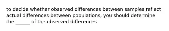 to decide whether observed differences between samples reflect actual differences between populations, you should determine the ______ of the observed differences