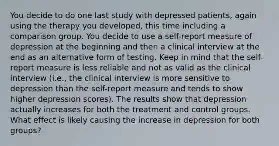 You decide to do one last study with depressed patients, again using the therapy you developed, this time including a comparison group. You decide to use a self-report measure of depression at the beginning and then a clinical interview at the end as an alternative form of testing. Keep in mind that the self-report measure is less reliable and not as valid as the clinical interview (i.e., the clinical interview is more sensitive to depression than the self-report measure and tends to show higher depression scores). The results show that depression actually increases for both the treatment and control groups. What effect is likely causing the increase in depression for both groups?