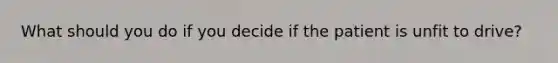 What should you do if you decide if the patient is unfit to drive?