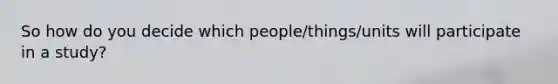 So how do you decide which people/things/units will participate in a study?