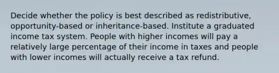 Decide whether the policy is best described as redistributive, opportunity-based or inheritance-based. Institute a graduated income tax system. People with higher incomes will pay a relatively large percentage of their income in taxes and people with lower incomes will actually receive a tax refund.