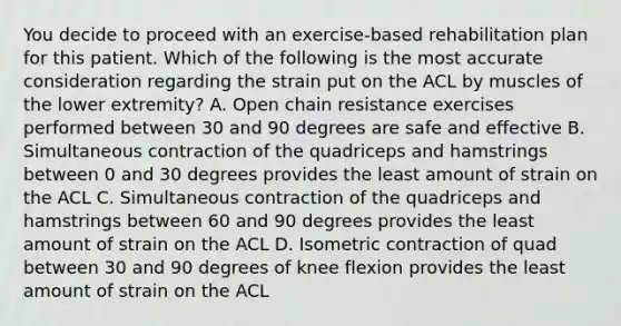 You decide to proceed with an exercise-based rehabilitation plan for this patient. Which of the following is the most accurate consideration regarding the strain put on the ACL by muscles of the lower extremity? A. Open chain resistance exercises performed between 30 and 90 degrees are safe and effective B. Simultaneous contraction of the quadriceps and hamstrings between 0 and 30 degrees provides the least amount of strain on the ACL C. Simultaneous contraction of the quadriceps and hamstrings between 60 and 90 degrees provides the least amount of strain on the ACL D. Isometric contraction of quad between 30 and 90 degrees of knee flexion provides the least amount of strain on the ACL