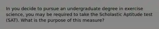 In you decide to pursue an undergraduate degree in exercise science, you may be required to take the Scholastic Aptitude test (SAT). What is the purpose of this measure?