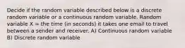 Decide if the random variable described below is a discrete random variable or a continuous random variable. Random variable X = the time (in seconds) it takes one email to travel between a sender and receiver. A) Continuous random variable B) Discrete random variable