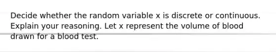 Decide whether the random variable x is discrete or continuous. Explain your reasoning. Let x represent the volume of blood drawn for a blood test.