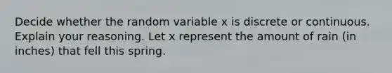 Decide whether the random variable x is discrete or continuous. Explain your reasoning. Let x represent the amount of rain (in inches) that fell this spring.