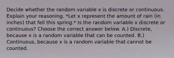 Decide whether the random variable x is discrete or continuous. Explain your reasoning. *Let x represent the amount of rain (in inches) that fell this spring.* Is the random variable x discrete or​ continuous? Choose the correct answer below. A.) ​Discrete, because x is a random variable that can be counted. B.) ​Continuous, because x is a random variable that cannot be counted.