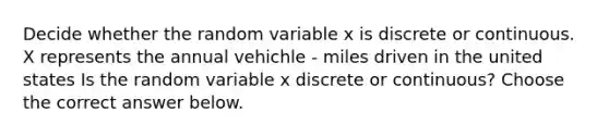 Decide whether the random variable x is discrete or continuous. X represents the annual vehichle - miles driven in the united states Is the random variable x discrete or​ continuous? Choose the correct answer below.