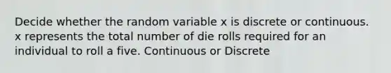 Decide whether the random variable x is discrete or continuous. x represents the total number of die rolls required for an individual to roll a five. Continuous or Discrete