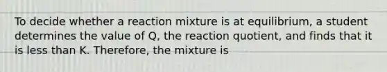 To decide whether a reaction mixture is at equilibrium, a student determines the value of Q, the reaction quotient, and finds that it is less than K. Therefore, the mixture is